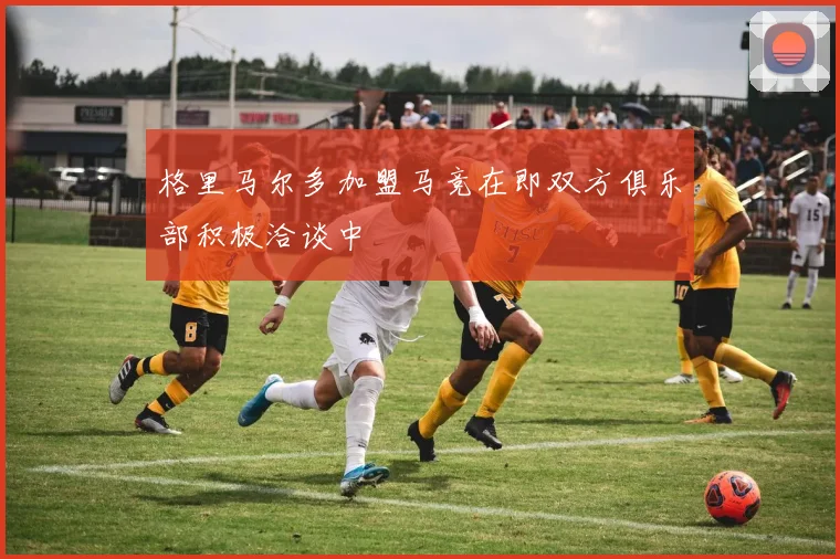 格里马尔多加盟马竞在即双方俱乐部积极洽谈中
