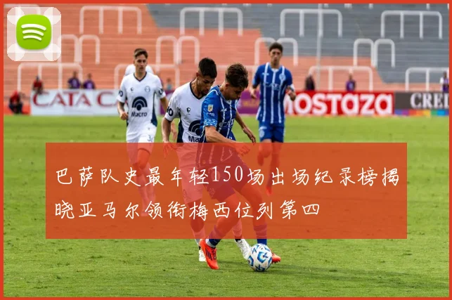 巴萨队史最年轻150场出场纪录榜揭晓亚马尔领衔梅西位列第四