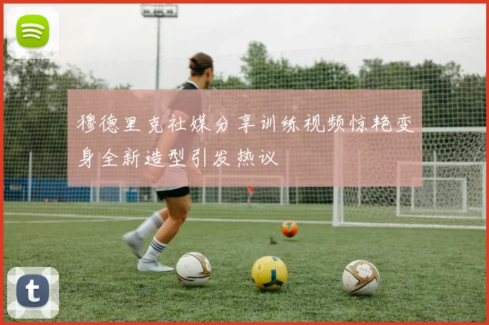 穆德里克社媒分享训练视频惊艳变身全新造型引发热议