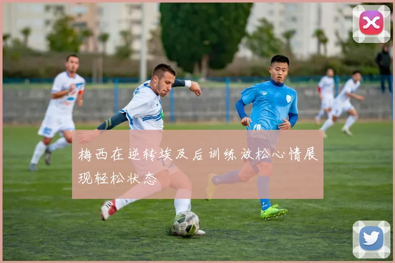 梅西在逆转埃及后训练放松心情展现轻松状态