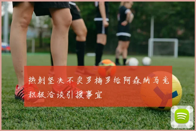 热刺坚决不卖罗梅罗给阿森纳马竞积极洽谈引援事宜