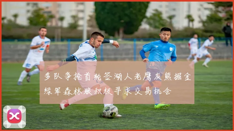 多队争抢首轮签湖人老鹰灰熊掘金绿军森林狼积极寻求交易机会