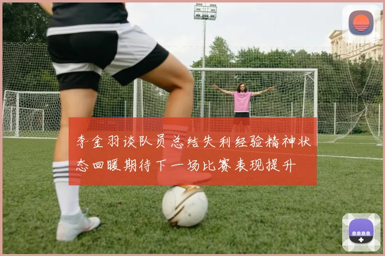李金羽谈队员总结失利经验精神状态回暖期待下一场比赛表现提升