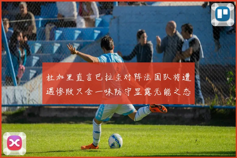 杜加里直言巴拉圭对阵法国队将遭遇惨败只会一味防守显露无能之态