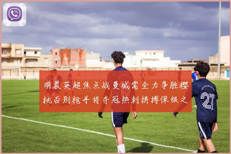 明晨英超焦点战曼城需全力争胜樱桃否则枪手将夺冠热刺拼搏保级之路