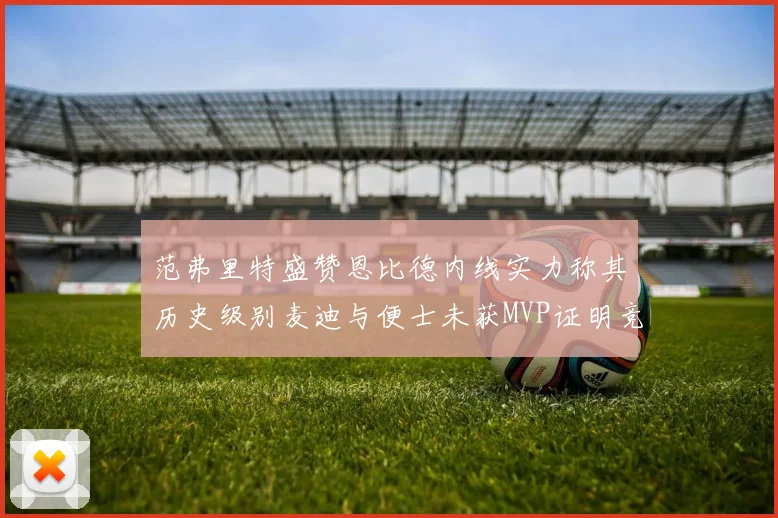 范弗里特盛赞恩比德内线实力称其历史级别麦迪与便士未获MVP证明竞争激烈