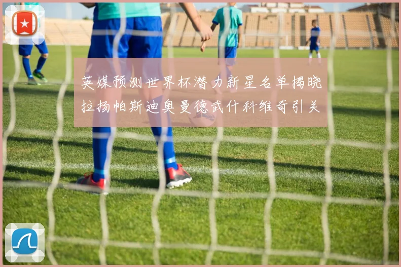 英媒预测世界杯潜力新星名单揭晓拉扬帕斯迪奥曼德武什科维奇引关注