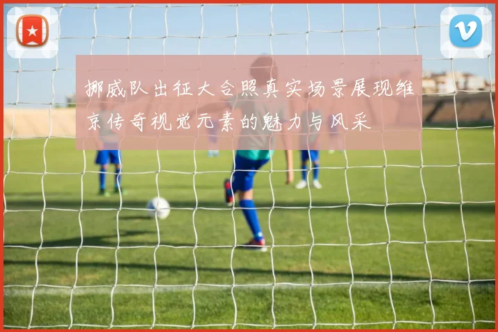 挪威队出征大合照真实场景展现维京传奇视觉元素的魅力与风采