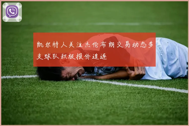 凯尔特人关注杰伦布朗交易动态多支球队积极报价追逐