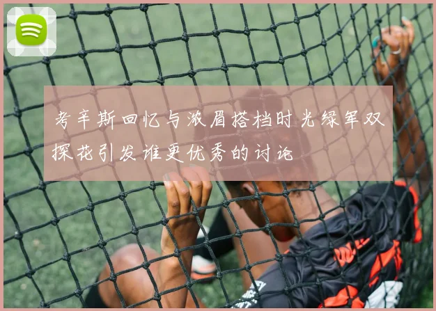 考辛斯回忆与浓眉搭档时光绿军双探花引发谁更优秀的讨论