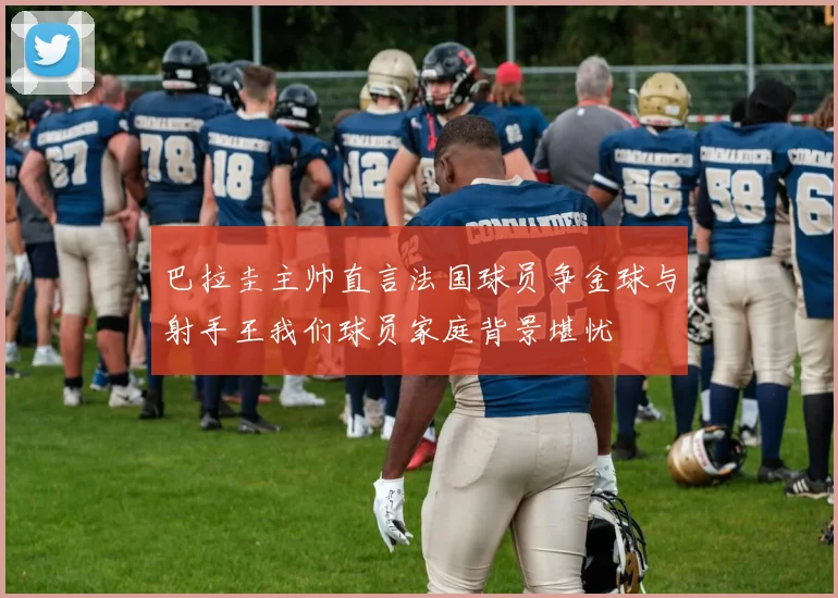 巴拉圭主帅直言法国球员争金球与射手王我们球员家庭背景堪忧