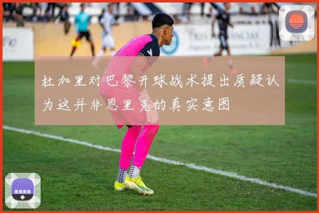 杜加里对巴黎开球战术提出质疑认为这并非恩里克的真实意图