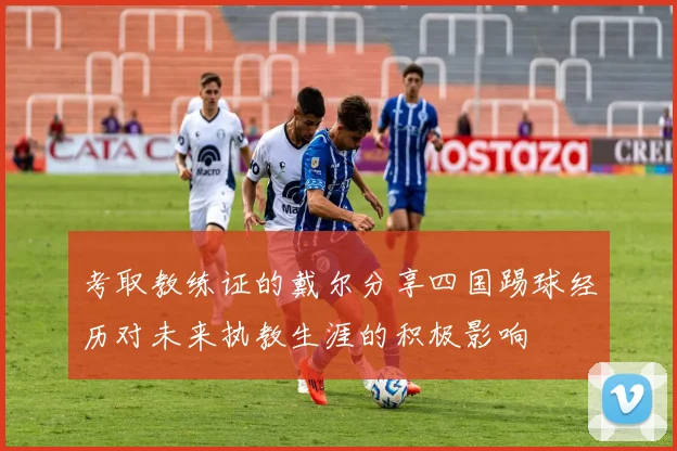 考取教练证的戴尔分享四国踢球经历对未来执教生涯的积极影响