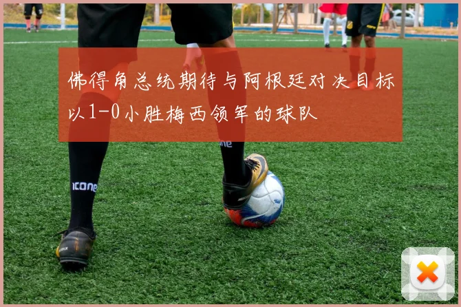 佛得角总统期待与阿根廷对决目标以1-0小胜梅西领军的球队