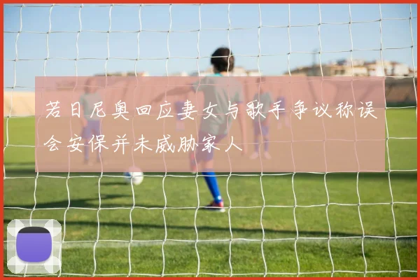 若日尼奥回应妻女与歌手争议称误会安保并未威胁家人