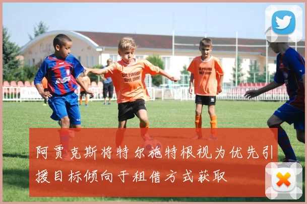 阿贾克斯将特尔施特根视为优先引援目标倾向于租借方式获取