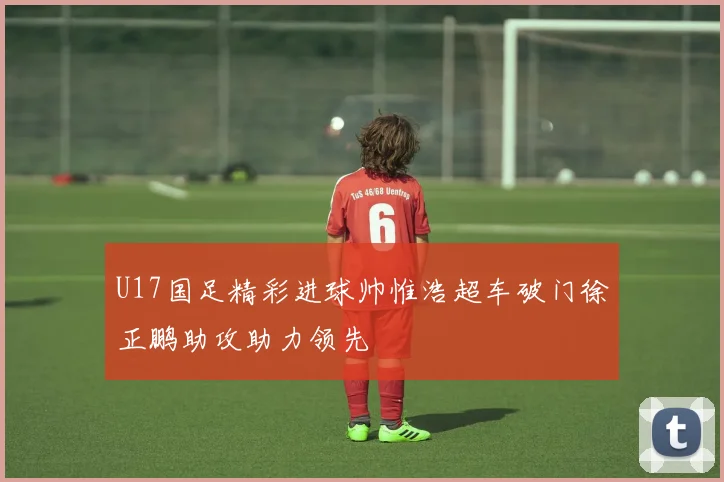 U17国足精彩进球帅惟浩超车破门徐正鹏助攻助力领先