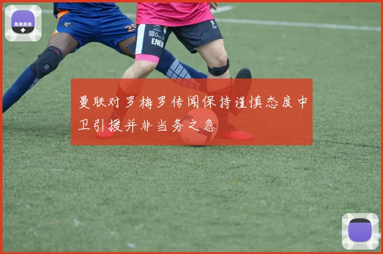 曼联对罗梅罗传闻保持谨慎态度中卫引援并非当务之急