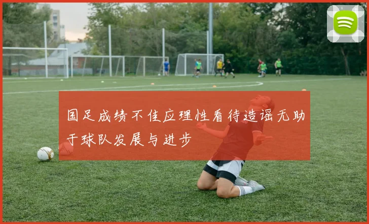 国足成绩不佳应理性看待造谣无助于球队发展与进步