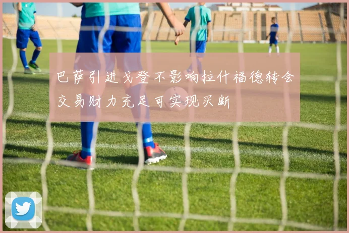 巴萨引进戈登不影响拉什福德转会交易财力充足可实现买断